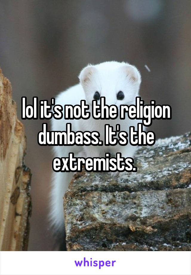 lol it's not the religion dumbass. It's the extremists. 