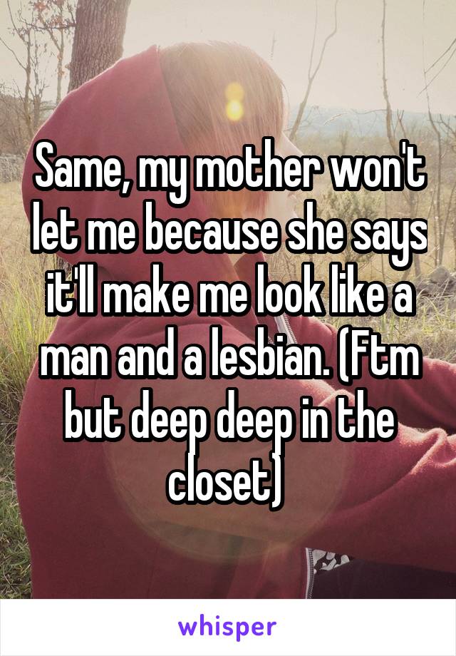 Same, my mother won't let me because she says it'll make me look like a man and a lesbian. (Ftm but deep deep in the closet) 