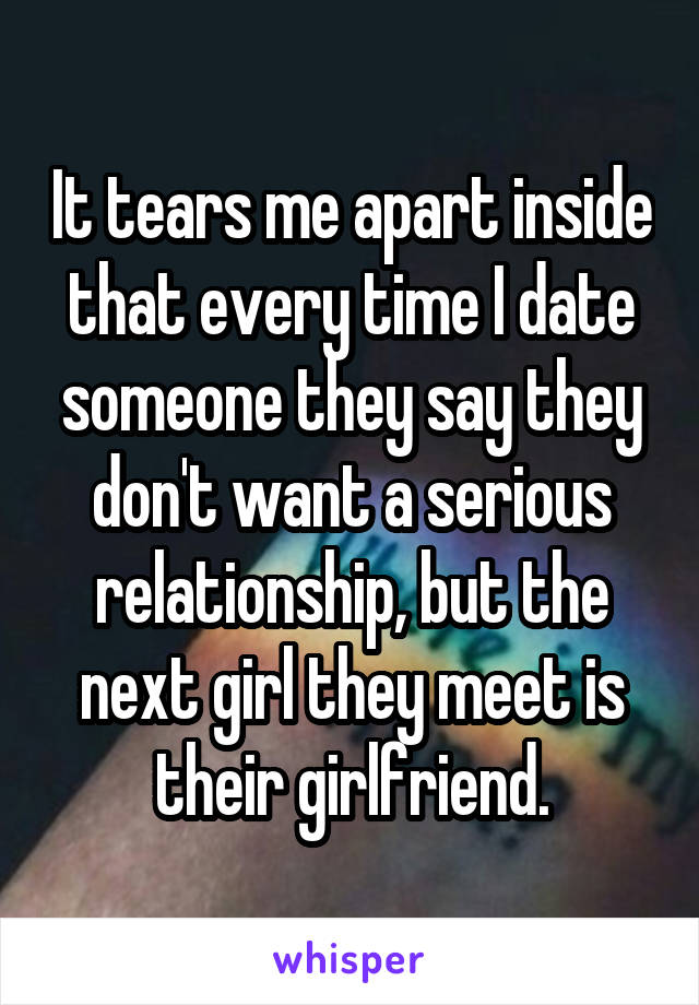 It tears me apart inside that every time I date someone they say they don't want a serious relationship, but the next girl they meet is their girlfriend.