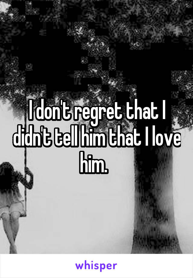 I don't regret that I didn't tell him that I love him.  