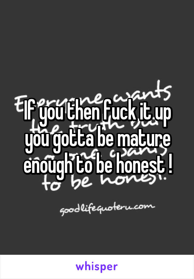 If you then fuck it up you gotta be mature enough to be honest !