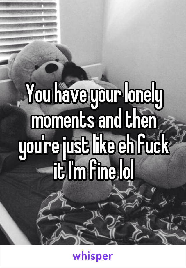 You have your lonely moments and then you're just like eh fuck it I'm fine lol