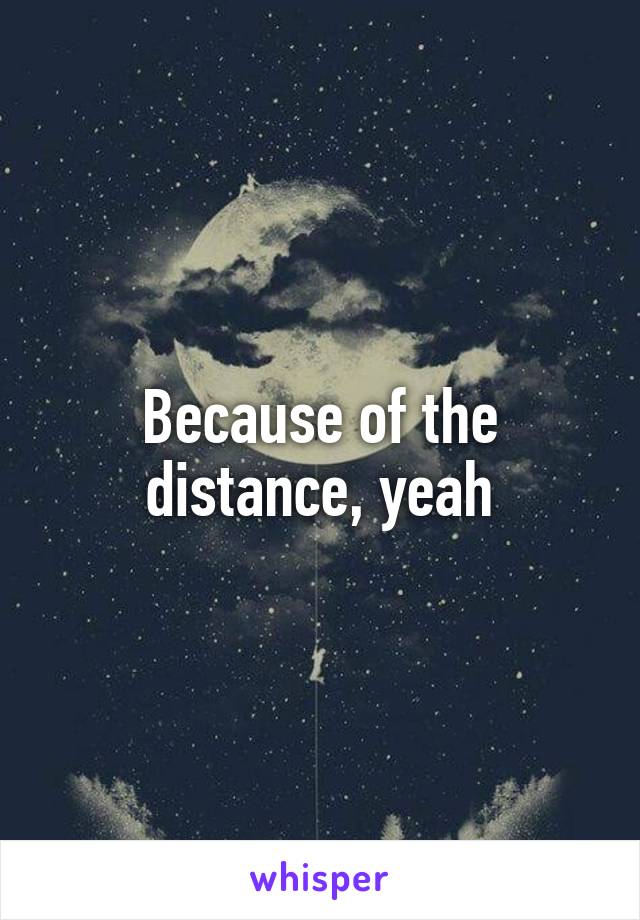 Because of the distance, yeah