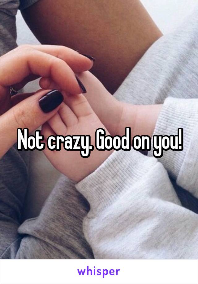 Not crazy. Good on you!