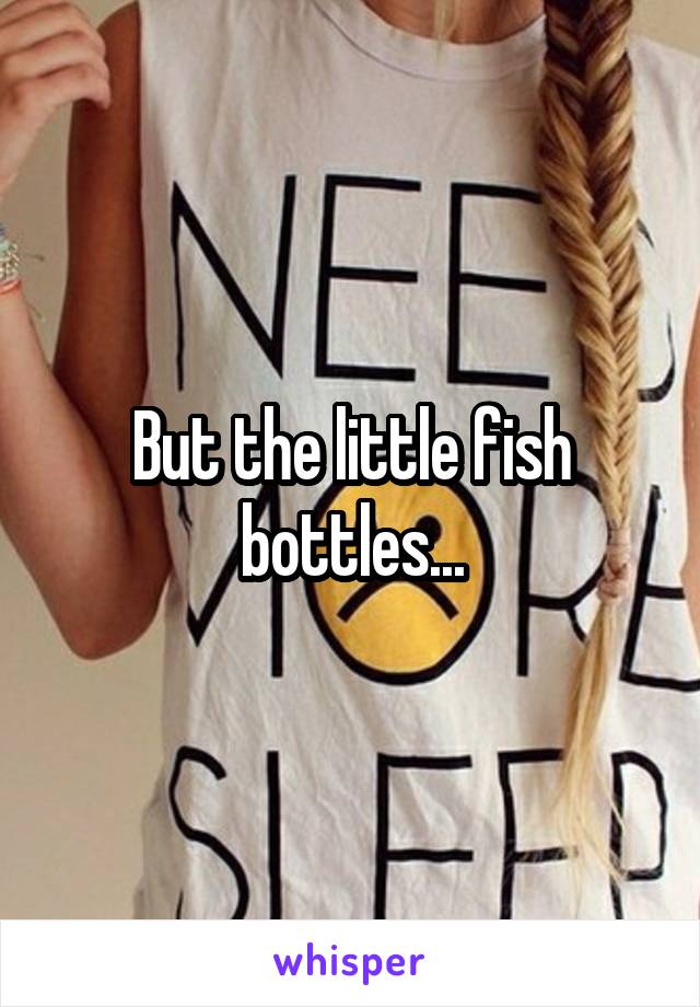 But the little fish bottles...