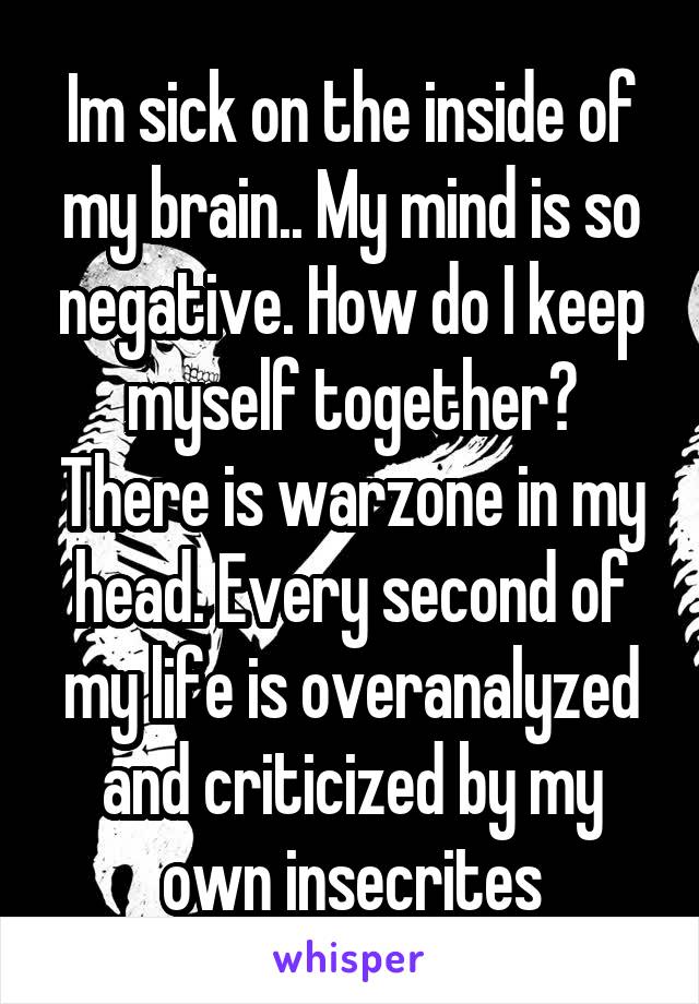 Im sick on the inside of my brain.. My mind is so negative. How do I keep myself together? There is warzone in my head. Every second of my life is overanalyzed and criticized by my own insecrites