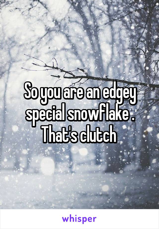 So you are an edgey special snowflake . That's clutch 