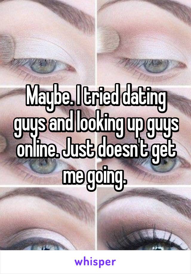 Maybe. I tried dating guys and looking up guys online. Just doesn't get me going. 