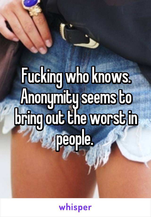 Fucking who knows. Anonymity seems to bring out the worst in people. 