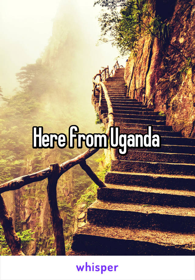 Here from Uganda 
