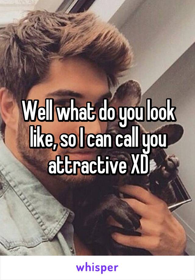 Well what do you look like, so I can call you attractive XD