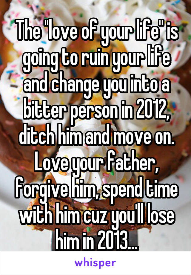 The "love of your life" is going to ruin your life and change you into a bitter person in 2012, ditch him and move on. Love your father, forgive him, spend time with him cuz you'll lose him in 2013...