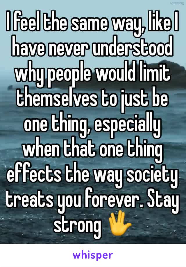 I feel the same way, like I have never understood why people would limit themselves to just be one thing, especially when that one thing effects the way society treats you forever. Stay strong 🖖 
