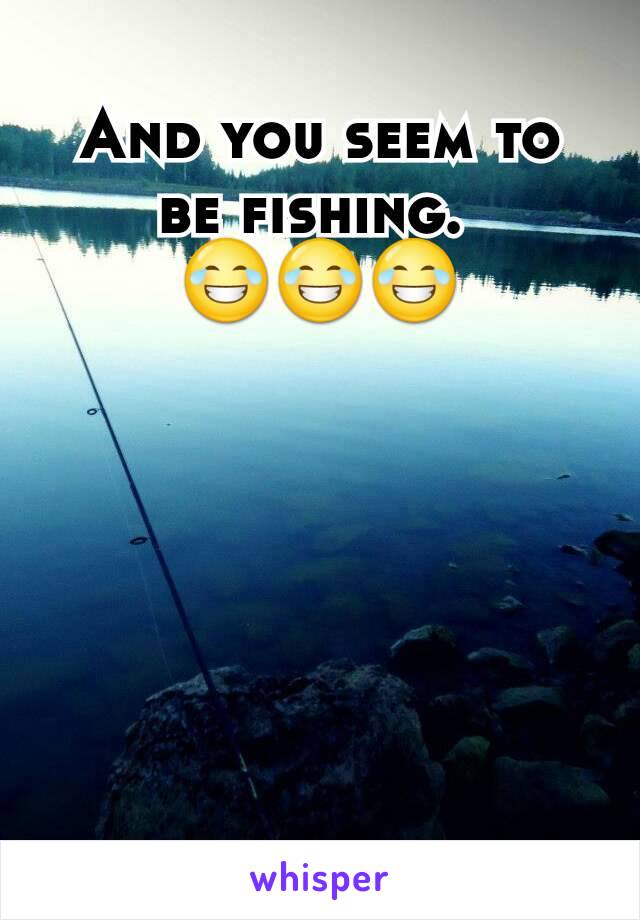 And you seem to be fishing. 
😂😂😂