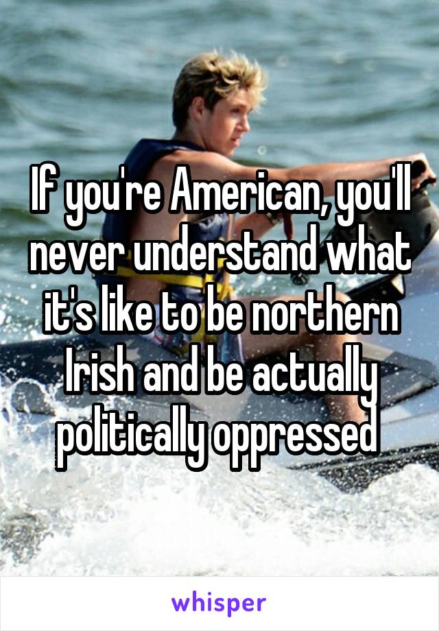 If you're American, you'll never understand what it's like to be northern Irish and be actually politically oppressed 