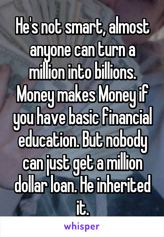 He's not smart, almost anyone can turn a million into billions. Money makes Money if you have basic financial education. But nobody can just get a million dollar loan. He inherited it.