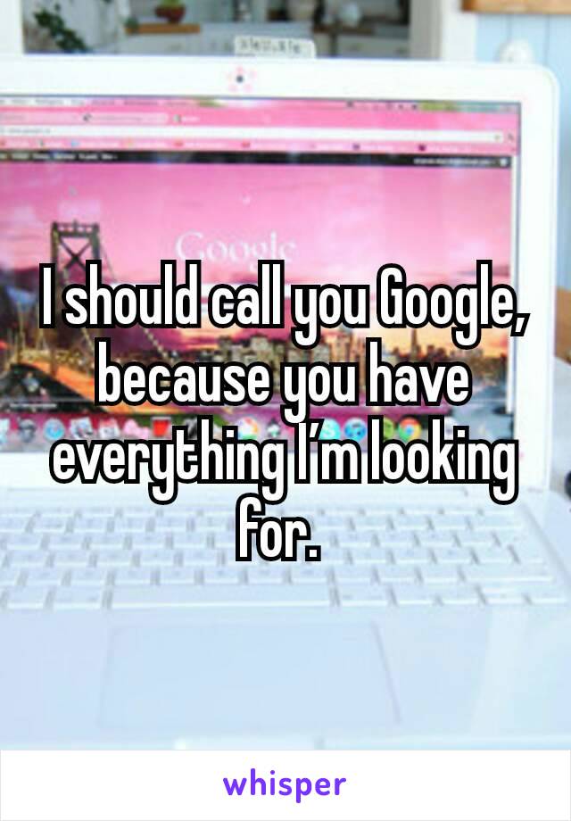 I should call you Google, because you have everything I’m looking for. 