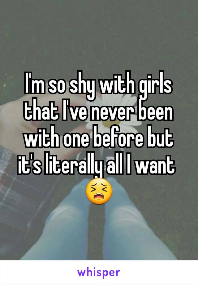 I'm so shy with girls that I've never been with one before but it's literally all I want 
😣