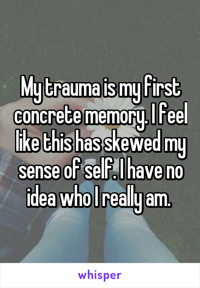 My trauma is my first concrete memory. I feel like this has skewed my sense of self. I have no idea who I really am. 