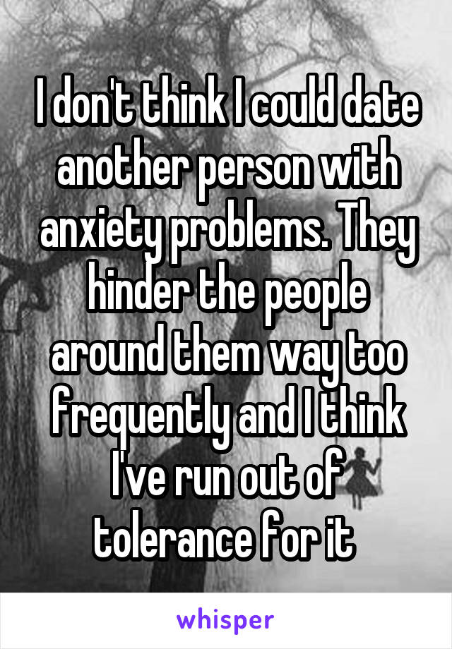 I don't think I could date another person with anxiety problems. They hinder the people around them way too frequently and I think I've run out of tolerance for it 