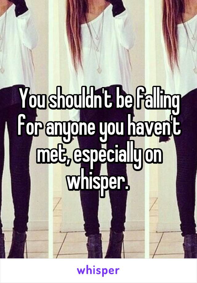 You shouldn't be falling for anyone you haven't met, especially on whisper. 
