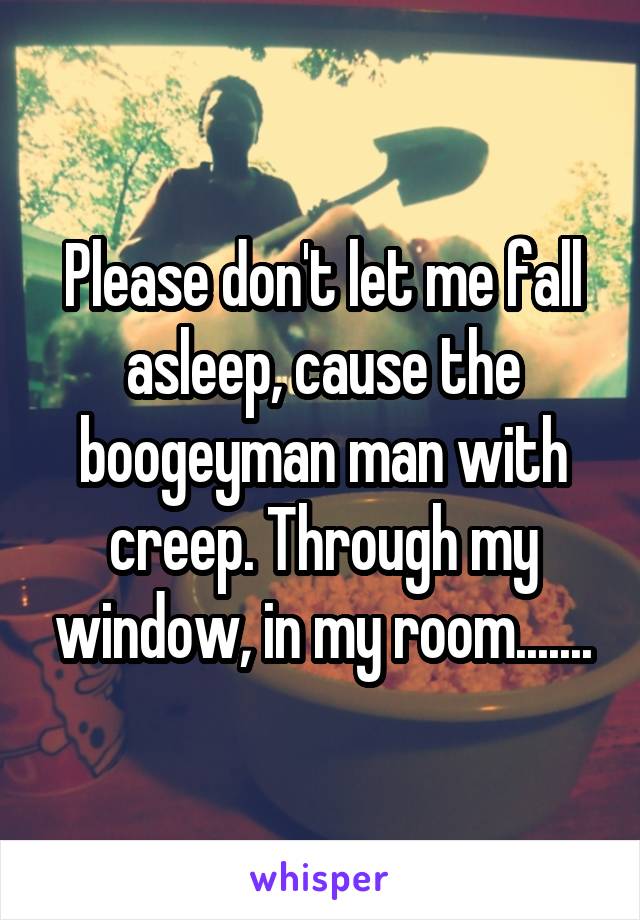 Please don't let me fall asleep, cause the boogeyman man with creep. Through my window, in my room.......