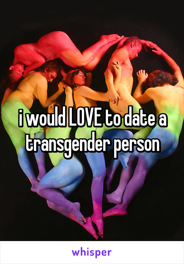 i would LOVE to date a transgender person