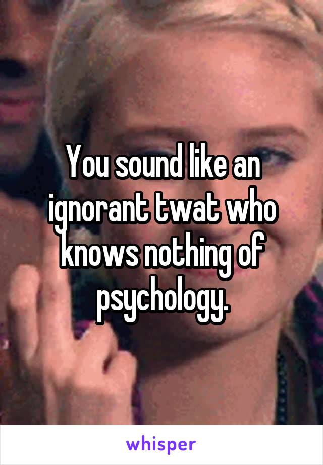 You sound like an ignorant twat who knows nothing of psychology.