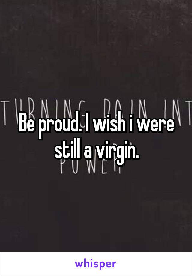 Be proud. I wish i were still a virgin.