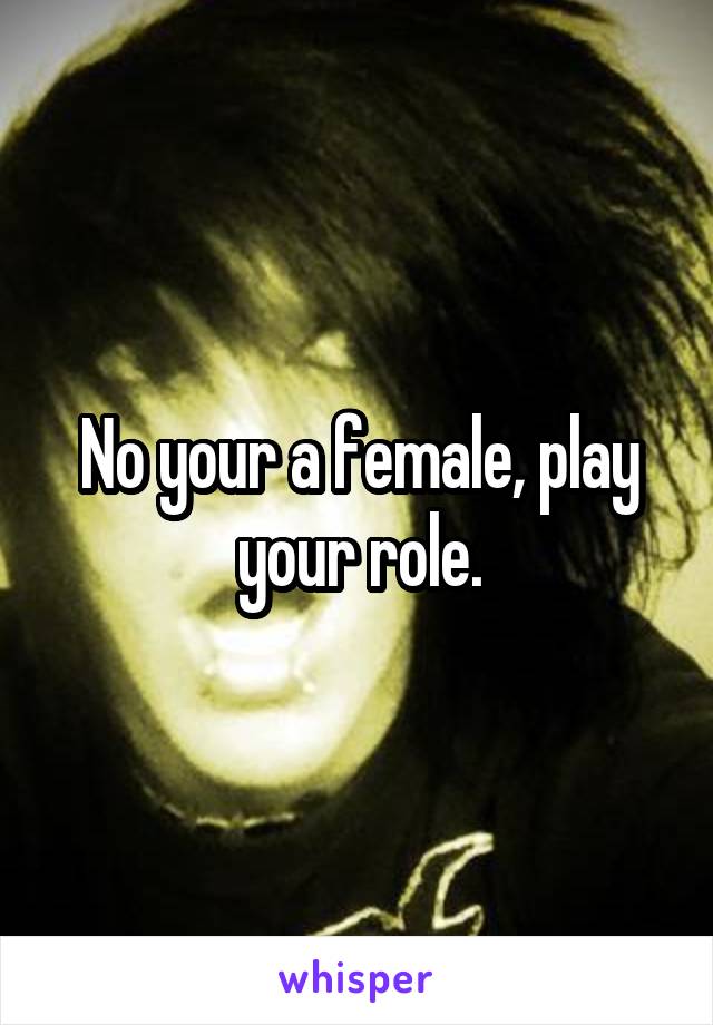 No your a female, play your role.