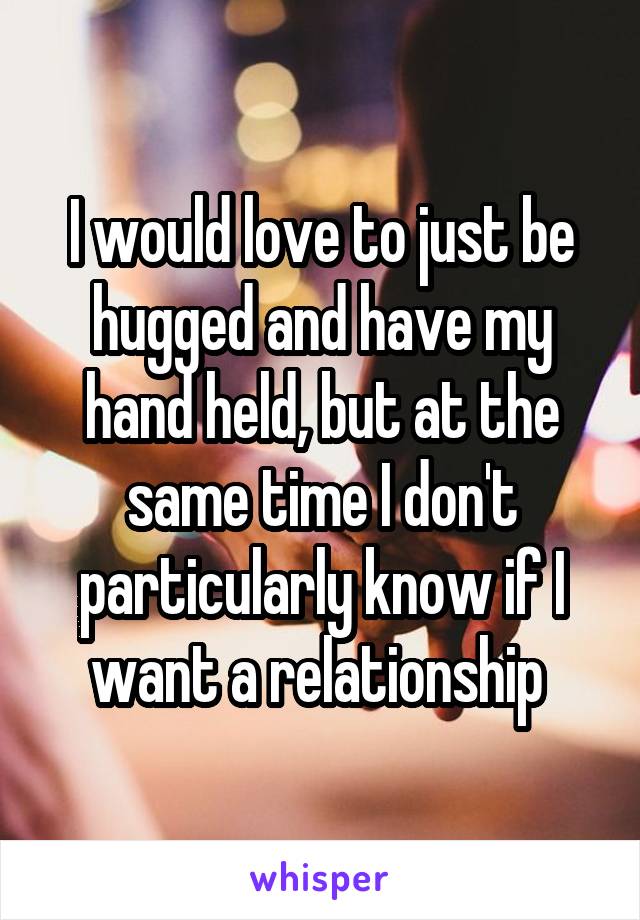 I would love to just be hugged and have my hand held, but at the same time I don't particularly know if I want a relationship 