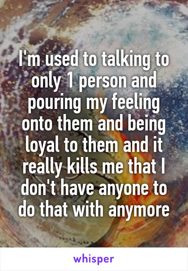 I'm used to talking to only 1 person and pouring my feeling onto them and being loyal to them and it really kills me that I don't have anyone to do that with anymore