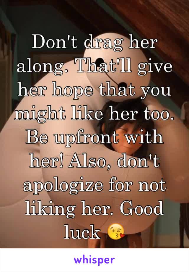 Don't drag her along. That'll give her hope that you might like her too. Be upfront with her! Also, don't apologize for not liking her. Good luck 😘