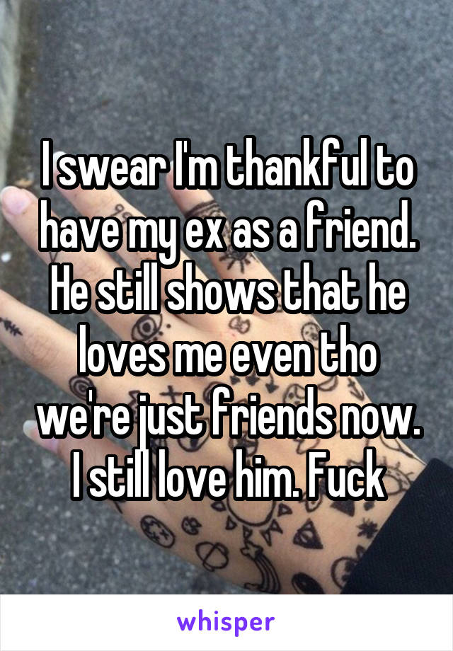 I swear I'm thankful to have my ex as a friend. He still shows that he loves me even tho we're just friends now. I still love him. Fuck