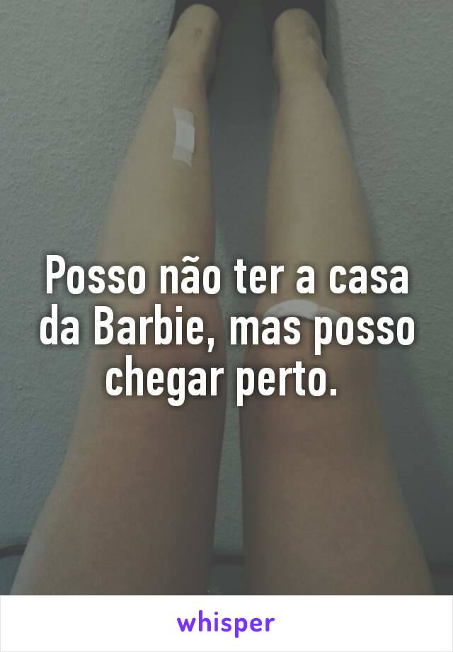 Posso não ter a casa da Barbie, mas posso chegar perto. 