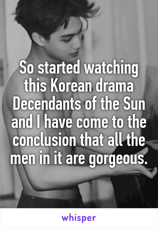 So started watching this Korean drama Decendants of the Sun and I have come to the conclusion that all the men in it are gorgeous.