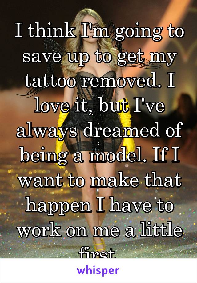 I think I'm going to save up to get my tattoo removed. I love it, but I've always dreamed of being a model. If I want to make that happen I have to work on me a little first.