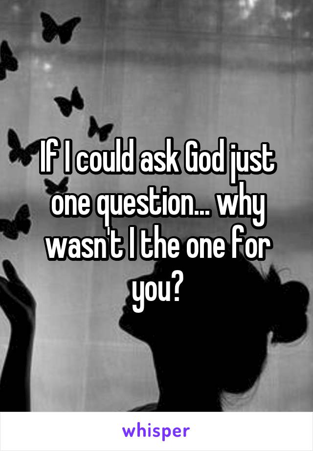 If I could ask God just one question... why wasn't I the one for you?