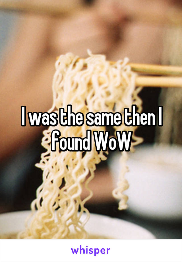 I was the same then I found WoW