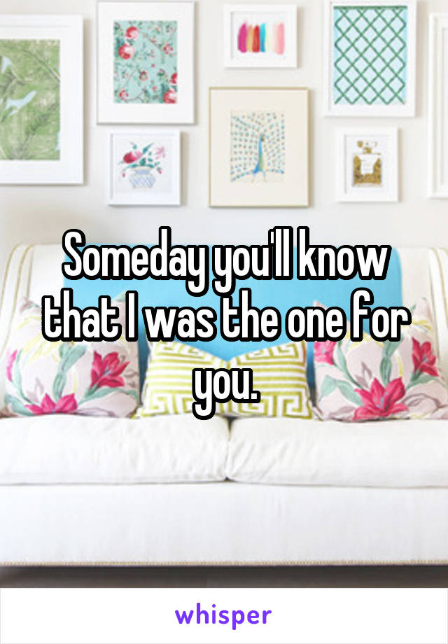 Someday you'll know that I was the one for you.