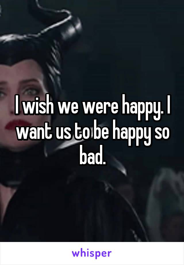 I wish we were happy. I want us to be happy so bad.