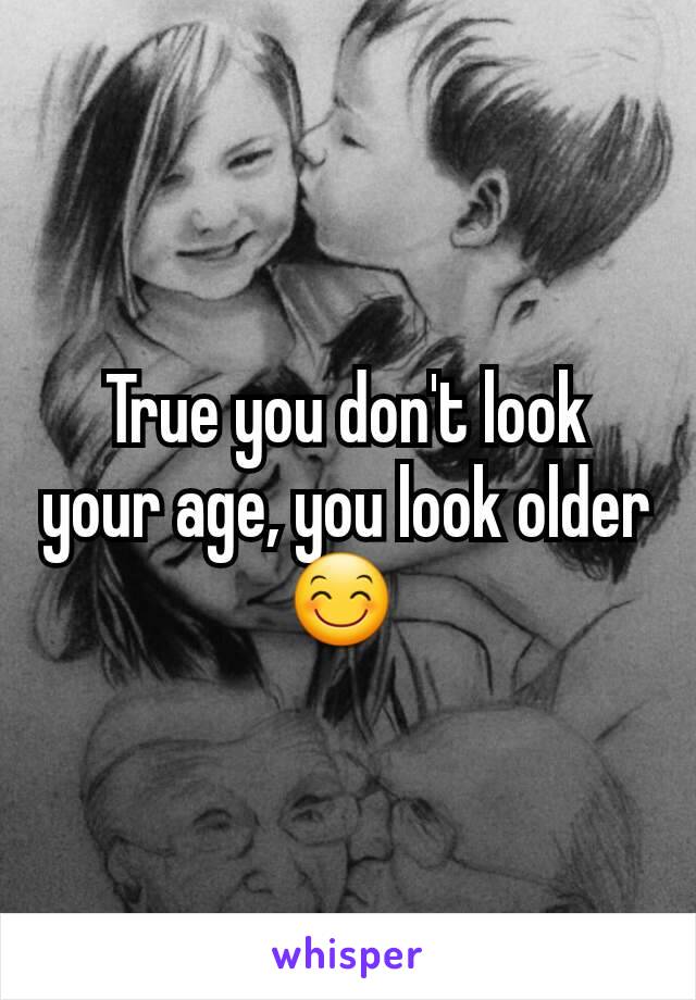 True you don't look your age, you look older 😊 