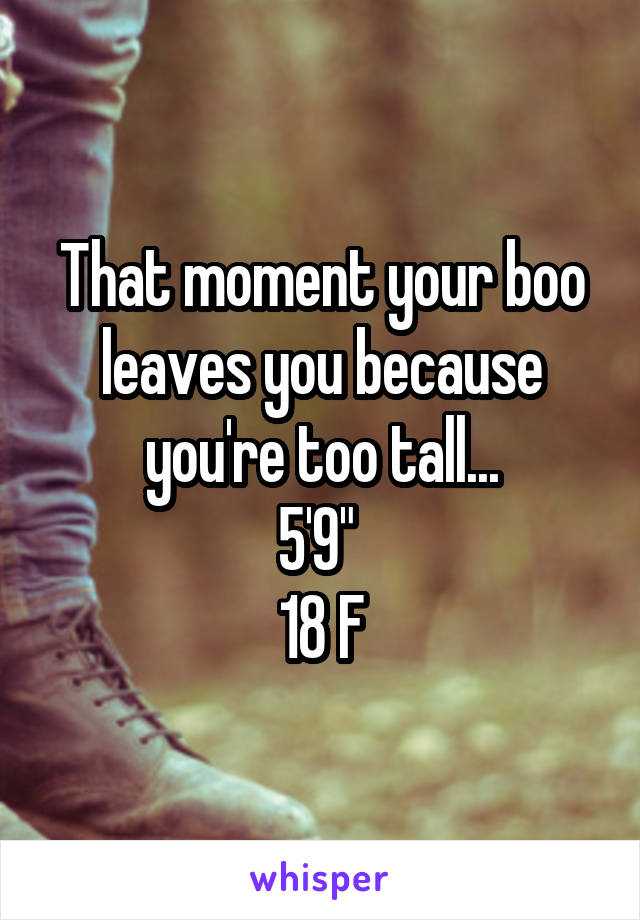 That moment your boo leaves you because you're too tall...
5'9" 
18 F