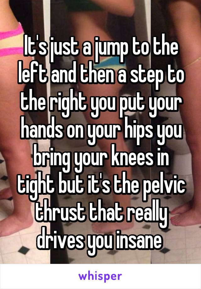 It's just a jump to the left and then a step to the right you put your hands on your hips you bring your knees in tight but it's the pelvic thrust that really drives you insane 