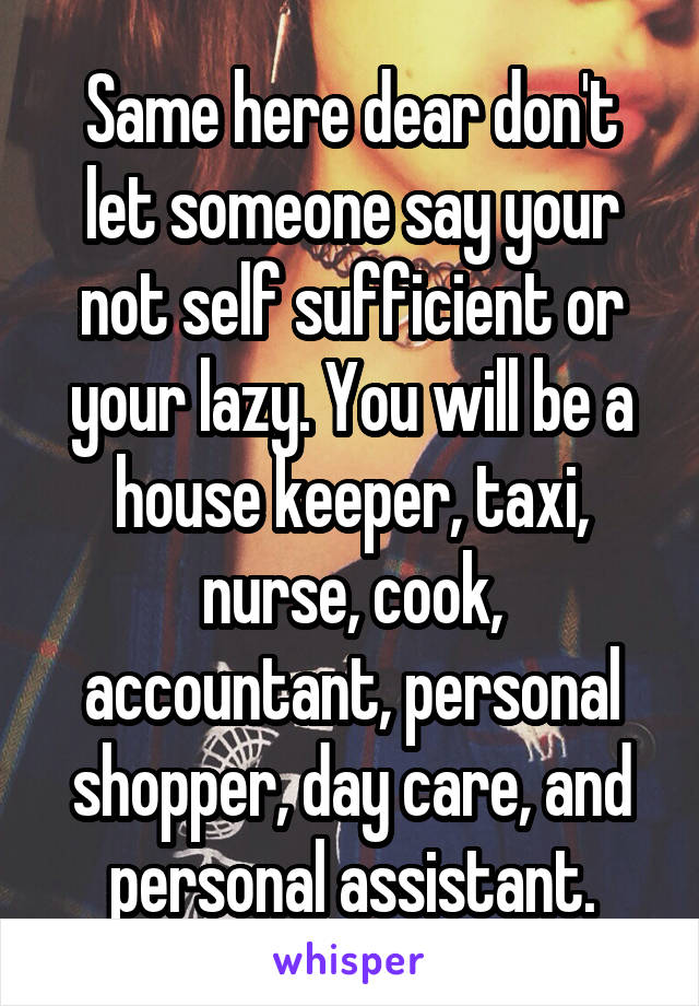 Same here dear don't let someone say your not self sufficient or your lazy. You will be a house keeper, taxi, nurse, cook, accountant, personal shopper, day care, and personal assistant.