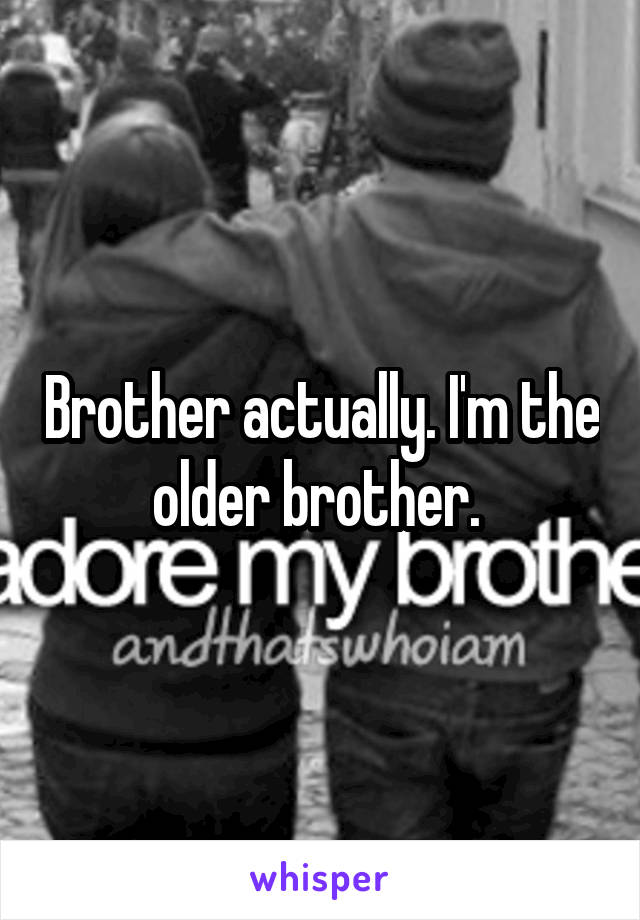 Brother actually. I'm the older brother. 