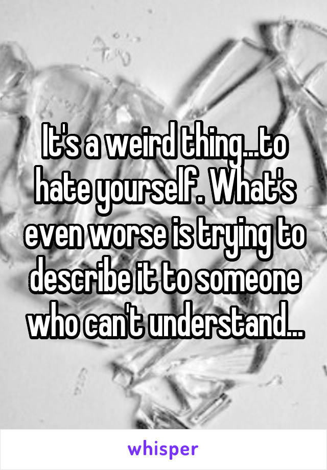 It's a weird thing...to hate yourself. What's even worse is trying to describe it to someone who can't understand...