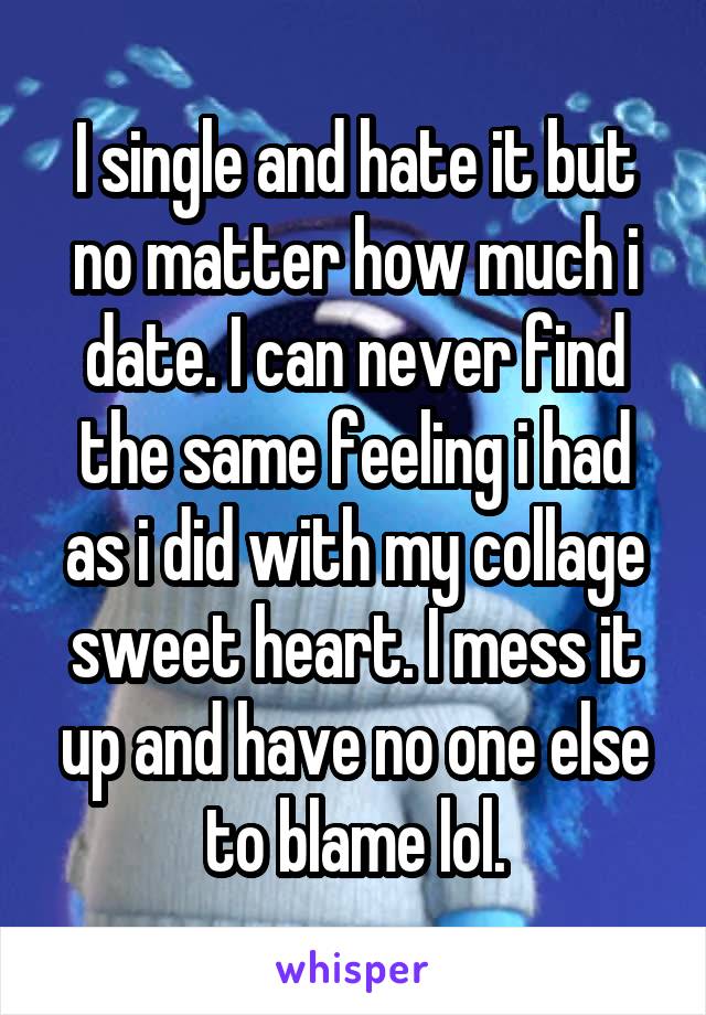 I single and hate it but no matter how much i date. I can never find the same feeling i had as i did with my collage sweet heart. I mess it up and have no one else to blame lol.