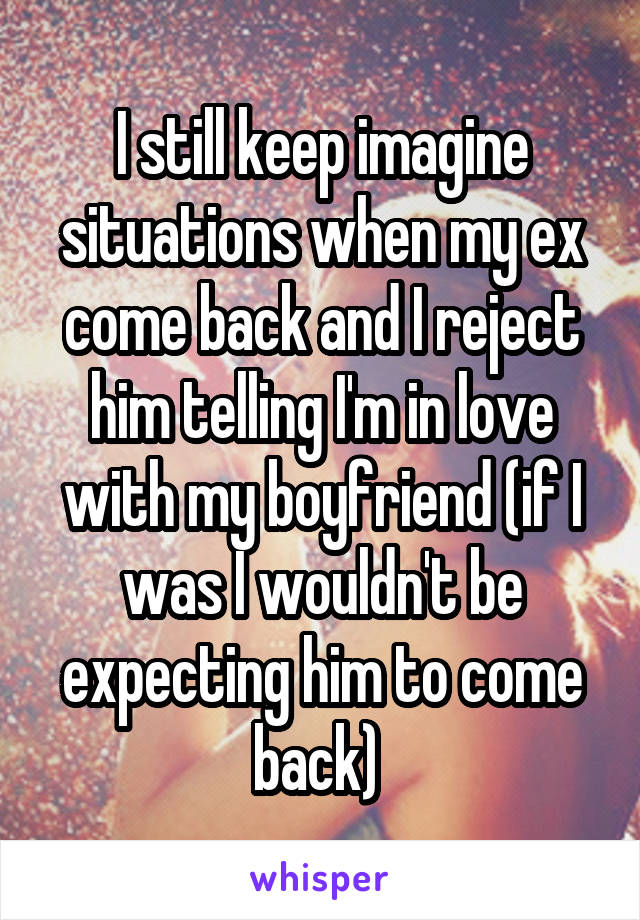 I still keep imagine situations when my ex come back and I reject him telling I'm in love with my boyfriend (if I was I wouldn't be expecting him to come back) 