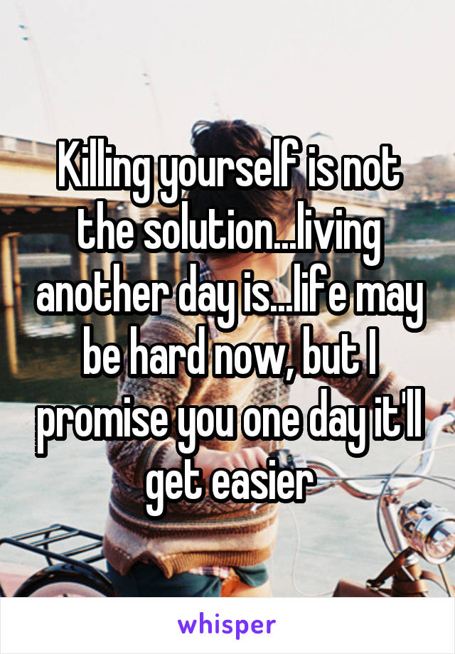 Killing yourself is not the solution...living another day is...life may be hard now, but I promise you one day it'll get easier